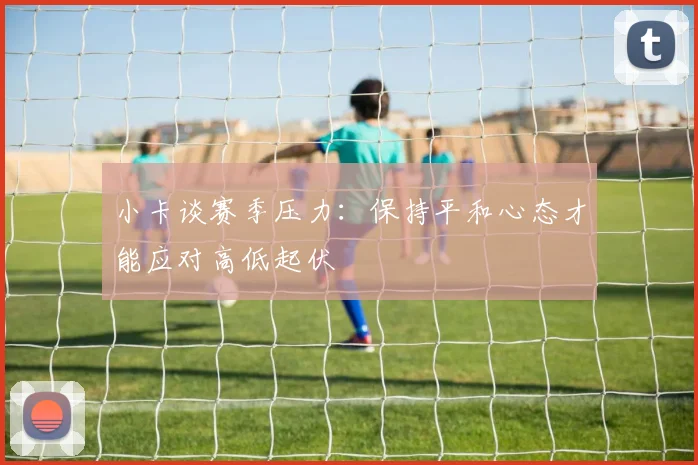 小卡谈赛季压力：保持平和心态才能应对高低起伏