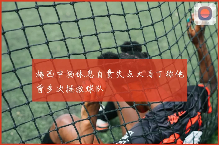 梅西中场休息自责失点大马丁称他曾多次拯救球队