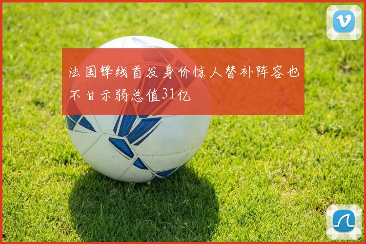 法国锋线首发身价惊人替补阵容也不甘示弱总值31亿