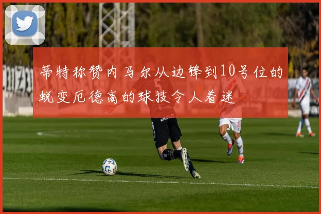 蒂特称赞内马尔从边锋到10号位的蜕变厄德高的球技令人着迷