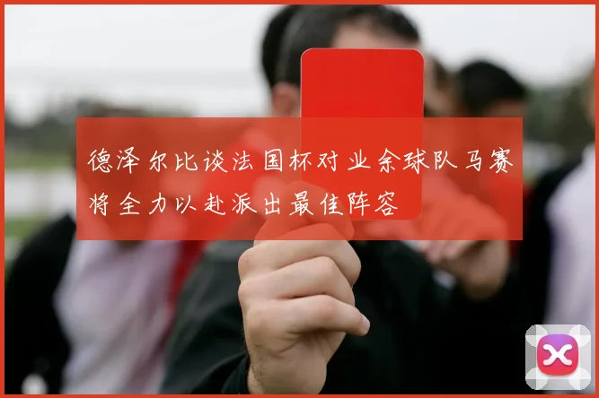 德泽尔比谈法国杯对业余球队马赛将全力以赴派出最佳阵容