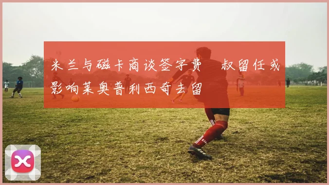 米兰与磁卡商谈签字费囧叔留任或影响莱奥普利西奇去留