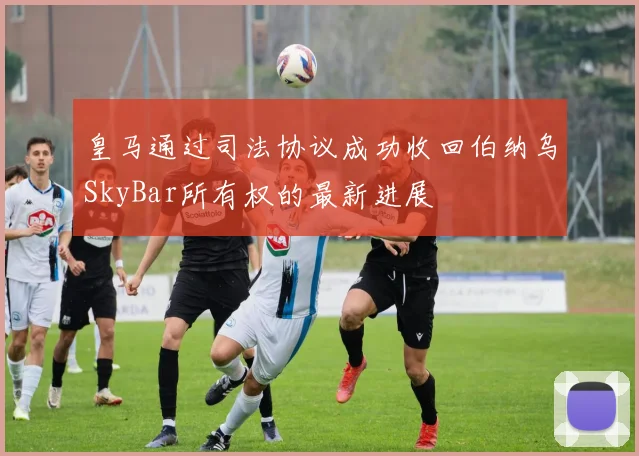 皇马通过司法协议成功收回伯纳乌SkyBar所有权的最新进展