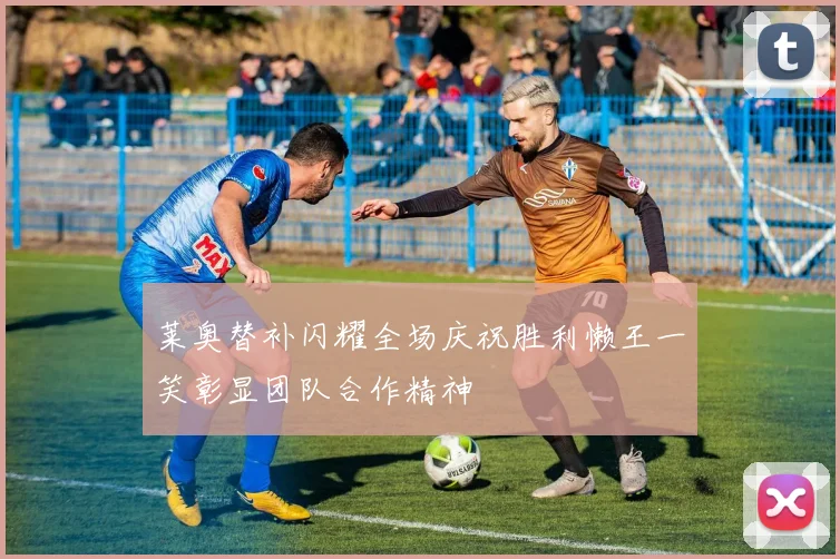 莱奥替补闪耀全场庆祝胜利懒王一笑彰显团队合作精神