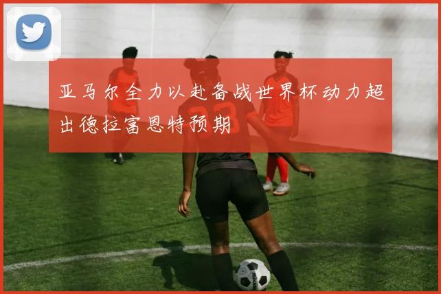亚马尔全力以赴备战世界杯动力超出德拉富恩特预期
