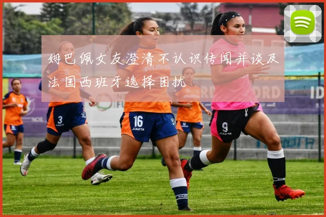 姆巴佩女友澄清不认识传闻并谈及法国西班牙选择困扰