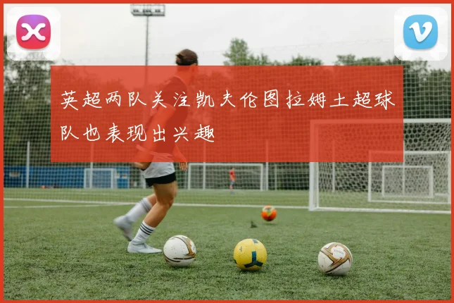 英超两队关注凯夫伦图拉姆土超球队也表现出兴趣