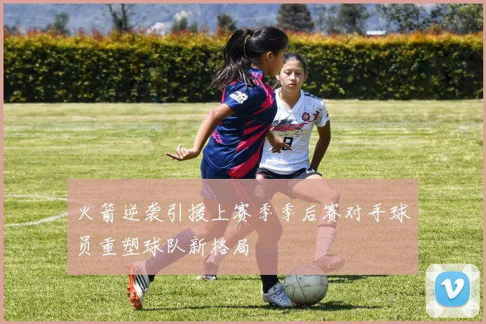 火箭逆袭引援上赛季季后赛对手球员重塑球队新格局