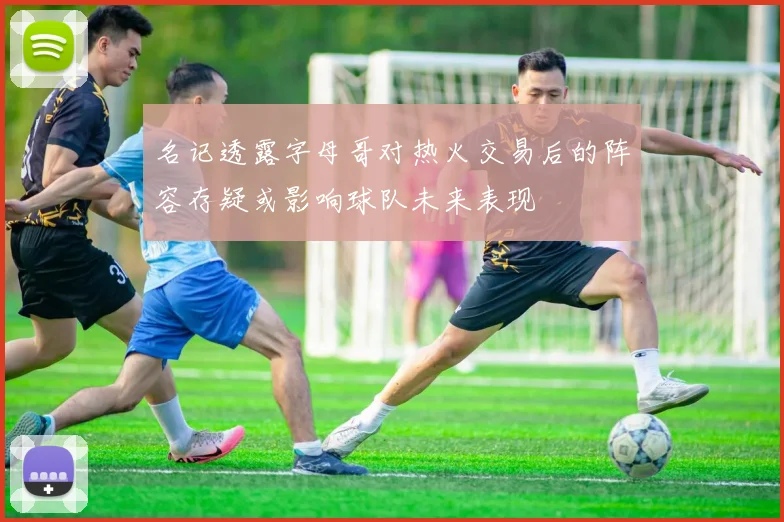 名记透露字母哥对热火交易后的阵容存疑或影响球队未来表现