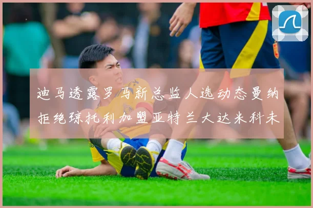 迪马透露罗马新总监人选动态曼纳拒绝琼托利加盟亚特兰大达米科未接洽