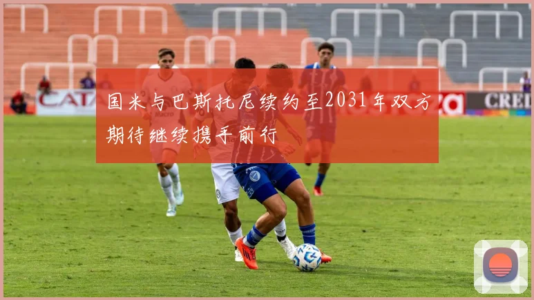 国米与巴斯托尼续约至2031年双方期待继续携手前行