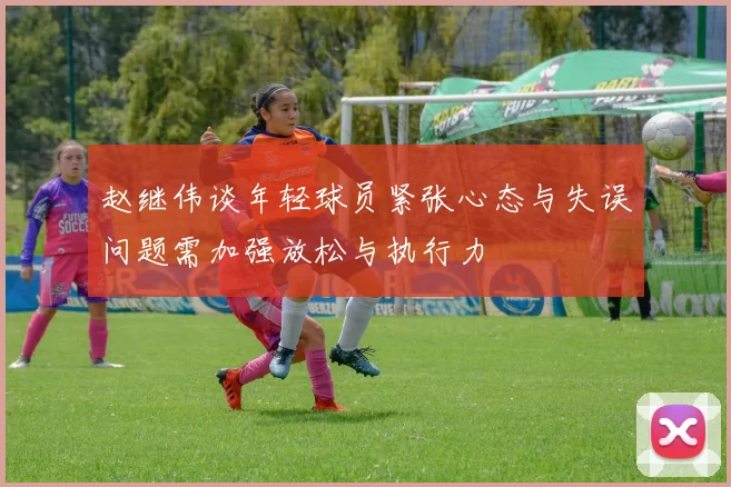 赵继伟谈年轻球员紧张心态与失误问题需加强放松与执行力