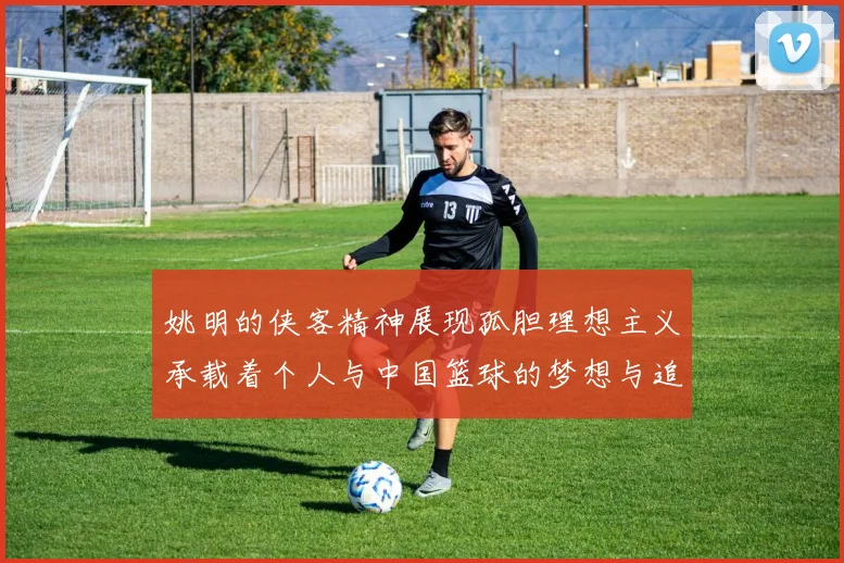 姚明的侠客精神展现孤胆理想主义承载着个人与中国篮球的梦想与追求