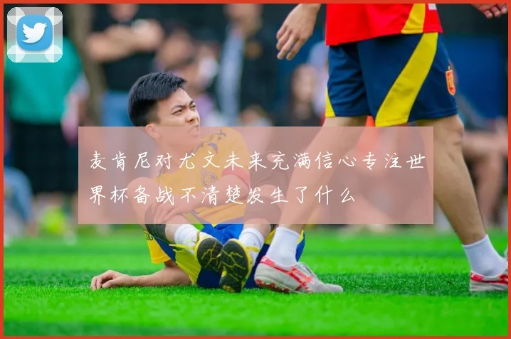 麦肯尼对尤文未来充满信心专注世界杯备战不清楚发生了什么