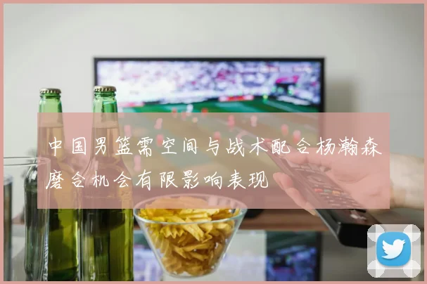 中国男篮需空间与战术配合杨瀚森磨合机会有限影响表现