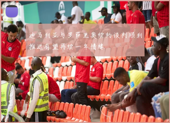 迪马利亚与罗萨里奥续约谈判顺利推进有望再续一年情缘
