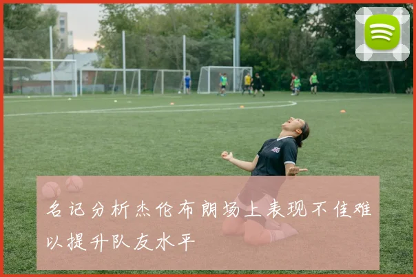 名记分析杰伦布朗场上表现不佳难以提升队友水平