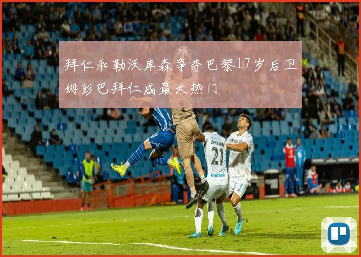 拜仁和勒沃库森争夺巴黎17岁后卫姆彭巴拜仁成最大热门