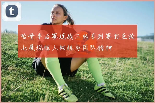 哈登季后赛连战三轮系列赛打至抢七展现惊人韧性与团队精神
