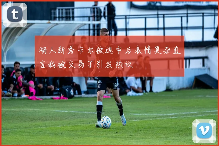 湖人新秀卡尔被选中后表情复杂直言我被交易了引发热议