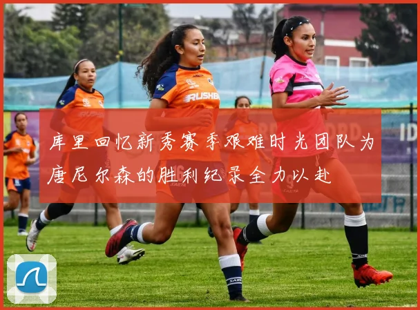 库里回忆新秀赛季艰难时光团队为唐尼尔森的胜利纪录全力以赴