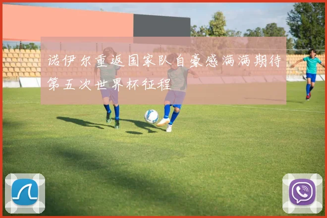 诺伊尔重返国家队自豪感满满期待第五次世界杯征程
